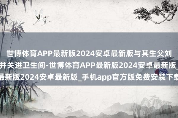 世博体育APP最新版2024安卓最新版与其生父刘某同谋将琪琪行为绑缚并关进卫生间-世博体育APP最新版2024安卓最新版_手机app官方版免费安装下载