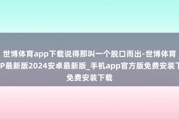 世博体育app下载说得那叫一个脱口而出-世博体育APP最新版2024安卓最新版_手机app官方版免费安装下载