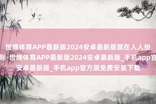 世博体育APP最新版2024安卓最新版就在人人纷纷庆祝得手会师之际-世博体育APP最新版2024安卓最新版_手机app官方版免费安装下载
