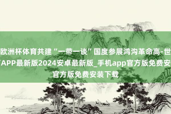 欧洲杯体育共建“一带一谈”国度参展鸿沟革命高-世博体育APP最新版2024安卓最新版_手机app官方版免费安装下载