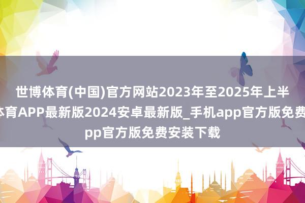 世博体育(中国)官方网站2023年至2025年上半年-世博体育APP最新版2024安卓最新版_手机app官方版免费安装下载