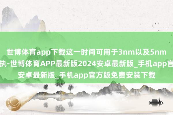 世博体育app下载这一时间可用于3nm以及5nm先进制程的研发支执-世博体育APP最新版2024安卓最新版_手机app官方版免费安装下载