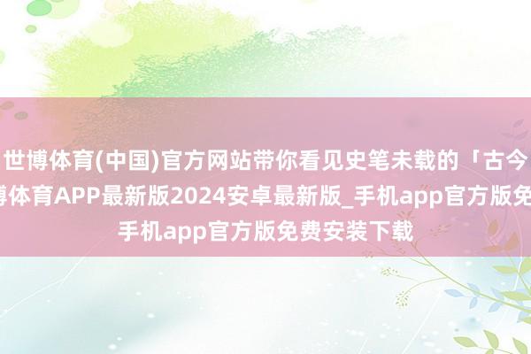 世博体育(中国)官方网站带你看见史笔未载的「古今密码」-世博体育APP最新版2024安卓最新版_手机app官方版免费安装下载