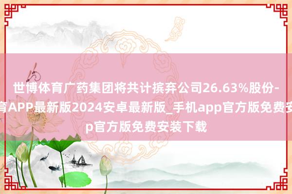 世博体育广药集团将共计摈弃公司26.63%股份-世博体育APP最新版2024安卓最新版_手机app官方版免费安装下载