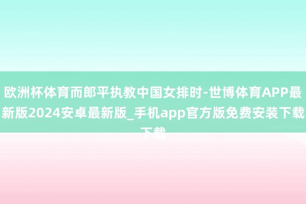 欧洲杯体育而郎平执教中国女排时-世博体育APP最新版2024安卓最新版_手机app官方版免费安装下载