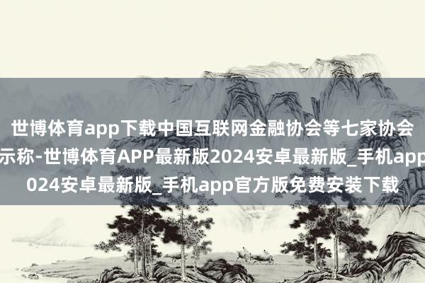 世博体育app下载中国互联网金融协会等七家协会近日齐集发布风险请示称-世博体育APP最新版2024安卓最新版_手机app官方版免费安装下载