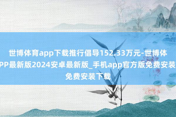 世博体育app下载推行倡导152.33万元-世博体育APP最新版2024安卓最新版_手机app官方版免费安装下载