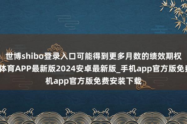世博shibo登录入口可能得到更多月数的绩效期权引发-世博体育APP最新版2024安卓最新版_手机app官方版免费安装下载