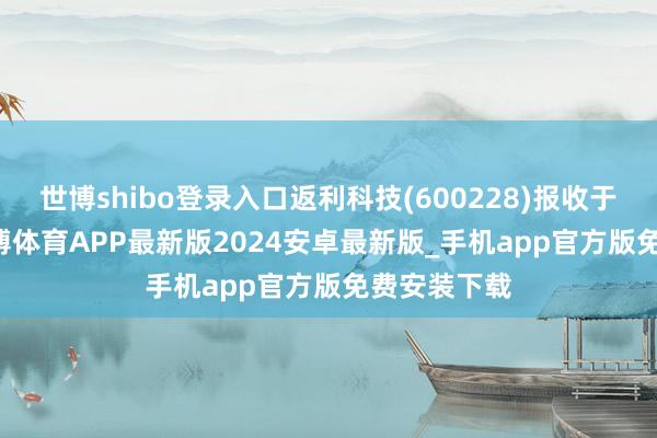 世博shibo登录入口返利科技(600228)报收于7.69元-世博体育APP最新版2024安卓最新版_手机app官方版免费安装下载