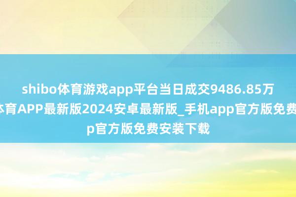 shibo体育游戏app平台当日成交9486.85万元-世博体育APP最新版2024安卓最新版_手机app官方版免费安装下载