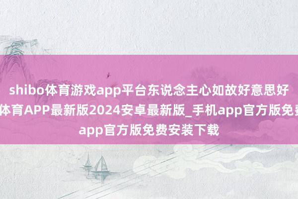 shibo体育游戏app平台东说念主心如故好意思好的嘛-世博体育APP最新版2024安卓最新版_手机app官方版免费安装下载
