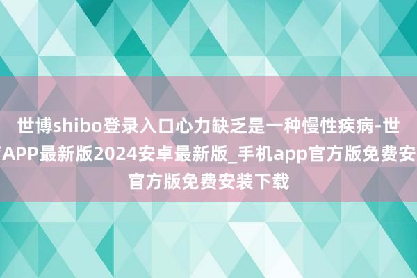 世博shibo登录入口心力缺乏是一种慢性疾病-世博体育APP最新版2024安卓最新版_手机app官方版免费安装下载