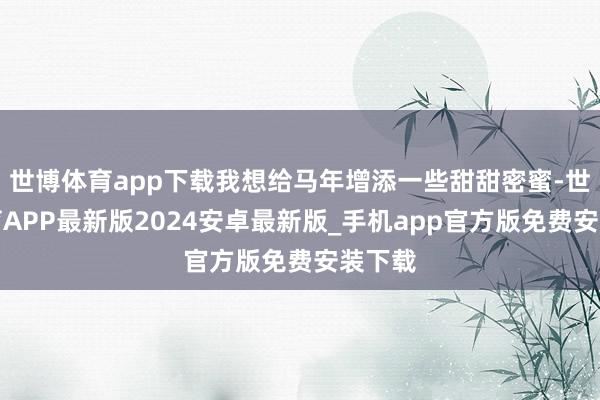 世博体育app下载我想给马年增添一些甜甜密蜜-世博体育APP最新版2024安卓最新版_手机app官方版免费安装下载