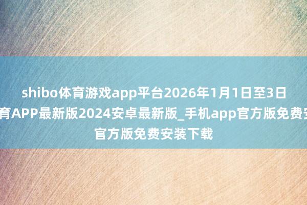 shibo体育游戏app平台2026年1月1日至3日-世博体育APP最新版2024安卓最新版_手机app官方版免费安装下载