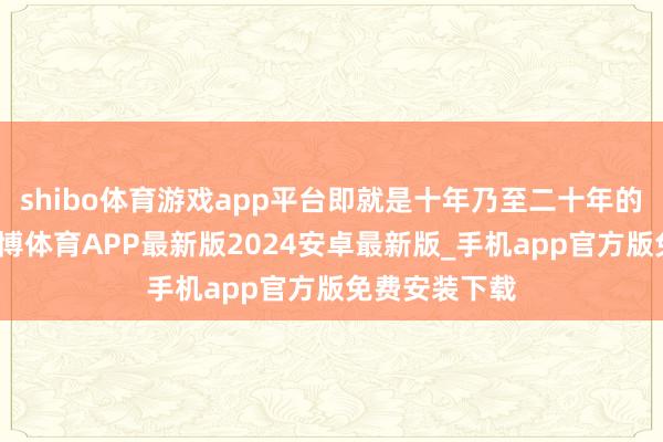 shibo体育游戏app平台即就是十年乃至二十年的漫长恭候-世博体育APP最新版2024安卓最新版_手机app官方版免费安装下载