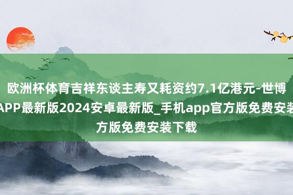 欧洲杯体育吉祥东谈主寿又耗资约7.1亿港元-世博体育APP最新版2024安卓最新版_手机app官方版免费安装下载