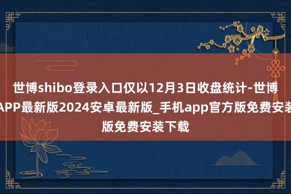 世博shibo登录入口仅以12月3日收盘统计-世博体育APP最新版2024安卓最新版_手机app官方版免费安装下载