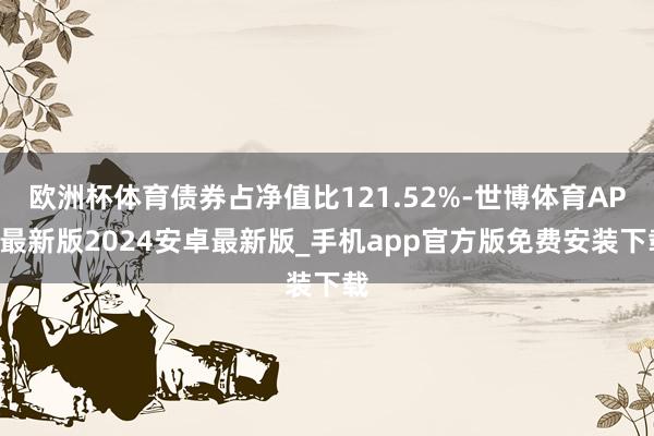 欧洲杯体育债券占净值比121.52%-世博体育APP最新版2024安卓最新版_手机app官方版免费安装下载
