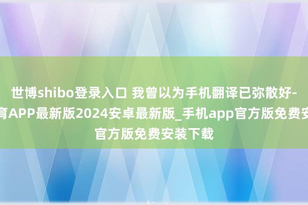 世博shibo登录入口 我曾以为手机翻译已弥散好-世博体育APP最新版2024安卓最新版_手机app官方版免费安装下载