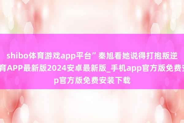 shibo体育游戏app平台”秦旭看她说得打抱叛逆-世博体育APP最新版2024安卓最新版_手机app官方版免费安装下载
