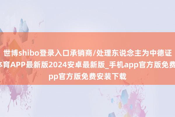世博shibo登录入口承销商/处理东说念主为中德证券-世博体育APP最新版2024安卓最新版_手机app官方版免费安装下载