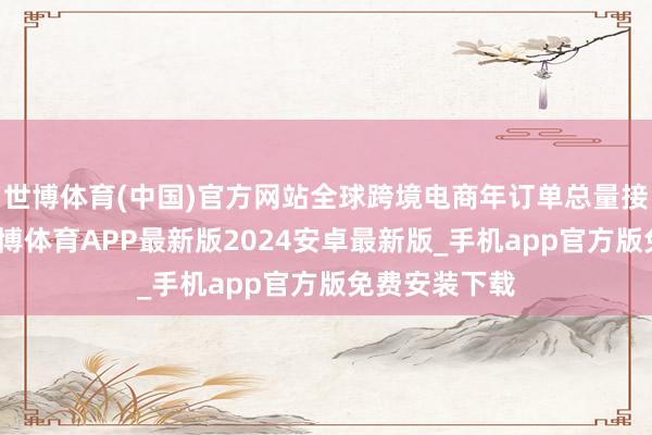 世博体育(中国)官方网站全球跨境电商年订单总量接近百亿单-世博体育APP最新版2024安卓最新版_手机app官方版免费安装下载