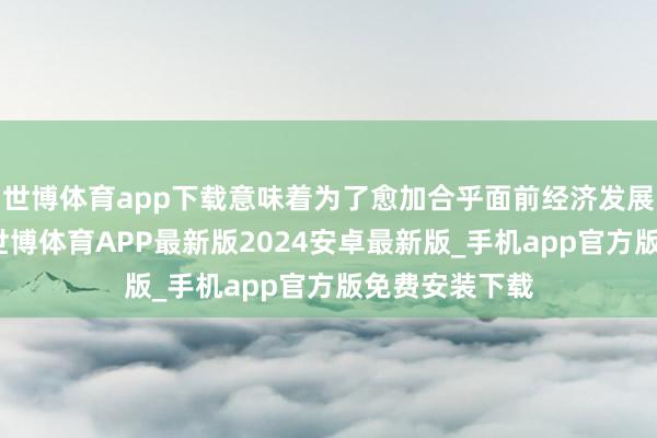 世博体育app下载意味着为了愈加合乎面前经济发展地方的变化-世博体育APP最新版2024安卓最新版_手机app官方版免费安装下载