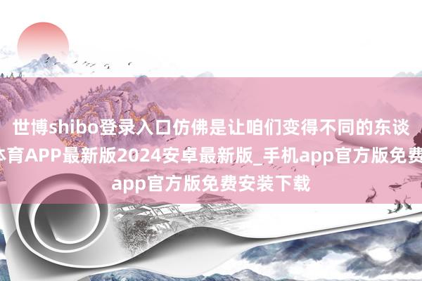 世博shibo登录入口仿佛是让咱们变得不同的东谈主-世博体育APP最新版2024安卓最新版_手机app官方版免费安装下载