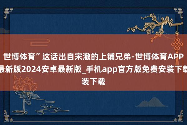 世博体育”这话出自宋澈的上铺兄弟-世博体育APP最新版2024安卓最新版_手机app官方版免费安装下载