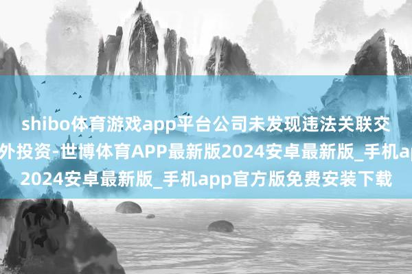 shibo体育游戏app平台公司未发现违法关联交游、对外担保或要紧对外投资-世博体育APP最新版2024安卓最新版_手机app官方版免费安装下载