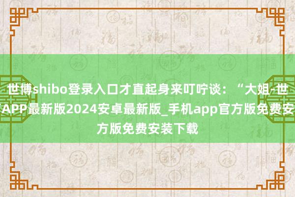 世博shibo登录入口才直起身来叮咛谈：“大姐-世博体育APP最新版2024安卓最新版_手机app官方版免费安装下载