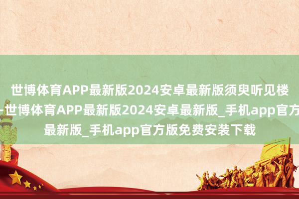 世博体育APP最新版2024安卓最新版须臾听见楼下有东谈主吵架-世博体育APP最新版2024安卓最新版_手机app官方版免费安装下载