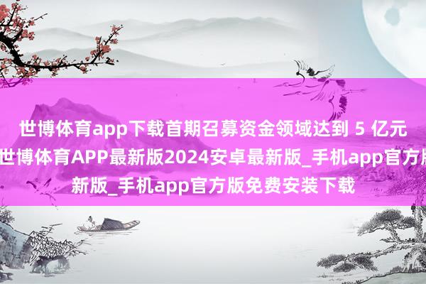 世博体育app下载首期召募资金领域达到 5 亿元东说念主民币-世博体育APP最新版2024安卓最新版_手机app官方版免费安装下载