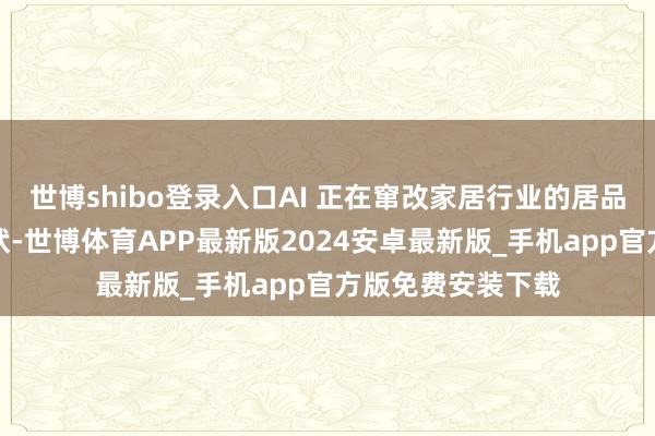 世博shibo登录入口AI 正在窜改家居行业的居品、营销和环境形状-世博体育APP最新版2024安卓最新版_手机app官方版免费安装下载
