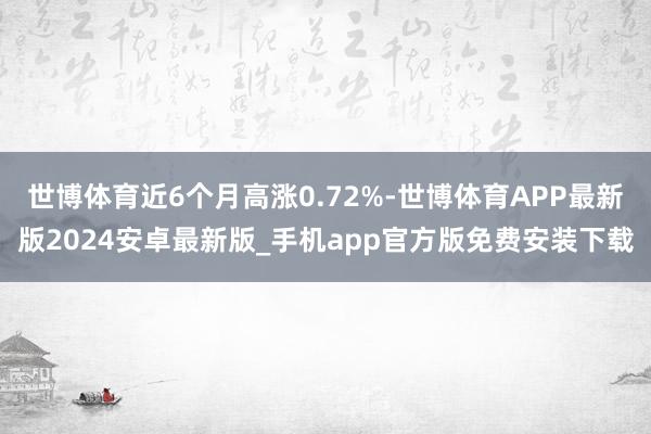 世博体育近6个月高涨0.72%-世博体育APP最新版2024安卓最新版_手机app官方版免费安装下载