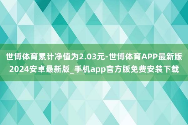 世博体育累计净值为2.03元-世博体育APP最新版2024安卓最新版_手机app官方版免费安装下载