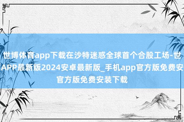 世博体育app下载在沙特迷惑全球首个合股工场-世博体育APP最新版2024安卓最新版_手机app官方版免费安装下载
