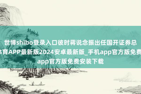世博shibo登录入口彼时蒋说念振出任国开证券总裁-世博体育APP最新版2024安卓最新版_手机app官方版免费安装下载