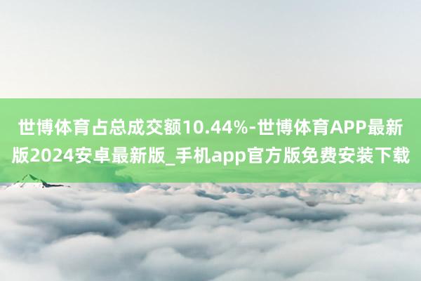世博体育占总成交额10.44%-世博体育APP最新版2024安卓最新版_手机app官方版免费安装下载