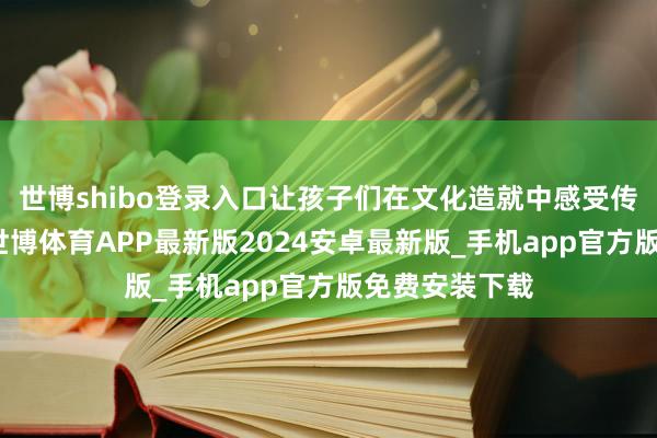 世博shibo登录入口让孩子们在文化造就中感受传统之好意思-世博体育APP最新版2024安卓最新版_手机app官方版免费安装下载