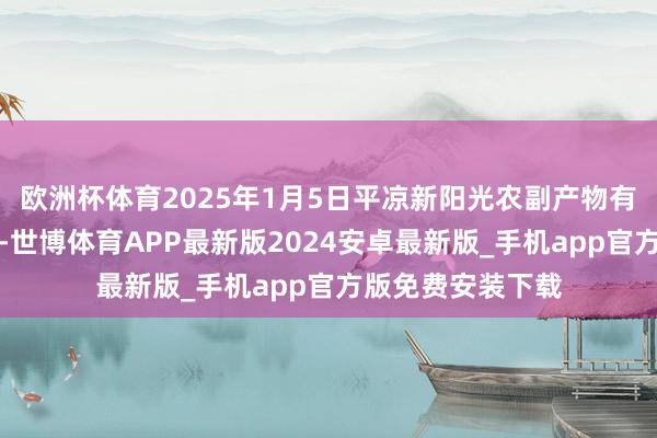 欧洲杯体育2025年1月5日平凉新阳光农副产物有限公司价钱行情-世博体育APP最新版2024安卓最新版_手机app官方版免费安装下载