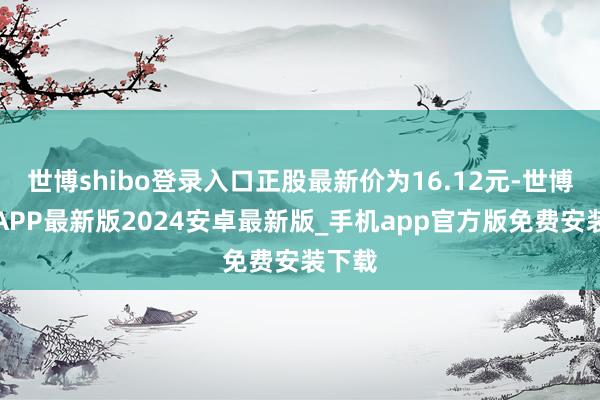 世博shibo登录入口正股最新价为16.12元-世博体育APP最新版2024安卓最新版_手机app官方版免费安装下载
