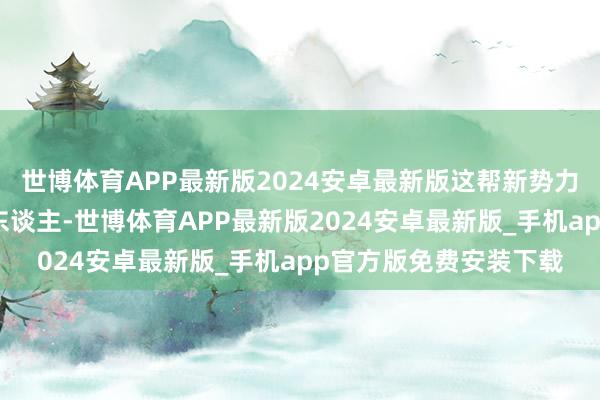 世博体育APP最新版2024安卓最新版这帮新势力就像几个能打的年青东谈主-世博体育APP最新版2024安卓最新版_手机app官方版免费安装下载