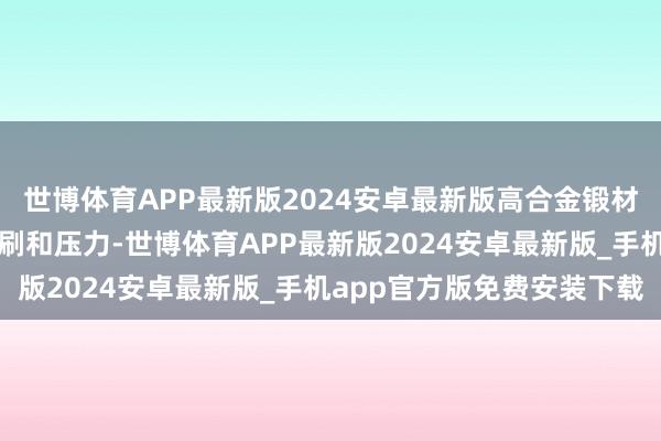 世博体育APP最新版2024安卓最新版高合金锻材或者承受高温蒸汽的冲刷和压力-世博体育APP最新版2024安卓最新版_手机app官方版免费安装下载