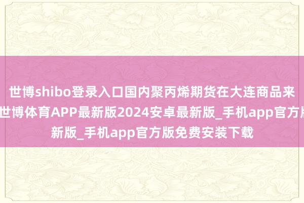 世博shibo登录入口国内聚丙烯期货在大连商品来去所上市来去-世博体育APP最新版2024安卓最新版_手机app官方版免费安装下载