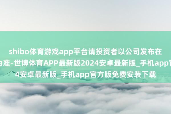 shibo体育游戏app平台请投资者以公司发布在深交所官网的公告为准-世博体育APP最新版2024安卓最新版_手机app官方版免费安装下载