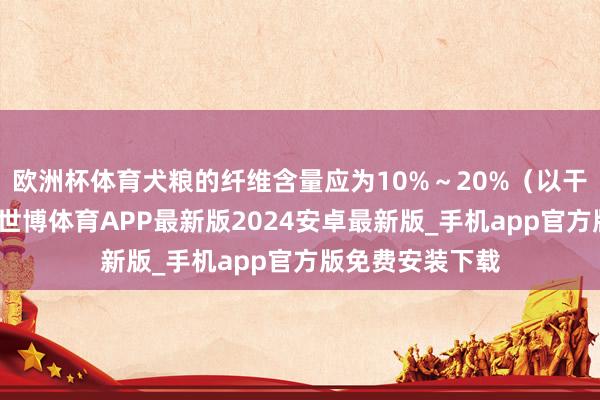 欧洲杯体育犬粮的纤维含量应为10%～20%（以干物资为基础）-世博体育APP最新版2024安卓最新版_手机app官方版免费安装下载