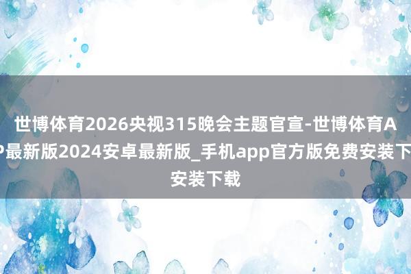 世博体育2026央视315晚会主题官宣-世博体育APP最新版2024安卓最新版_手机app官方版免费安装下载