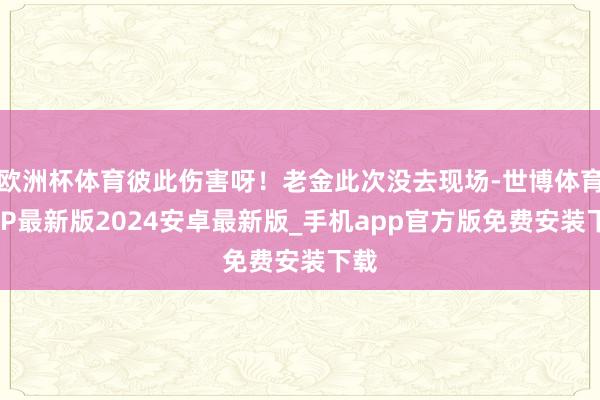 欧洲杯体育彼此伤害呀！老金此次没去现场-世博体育APP最新版2024安卓最新版_手机app官方版免费安装下载