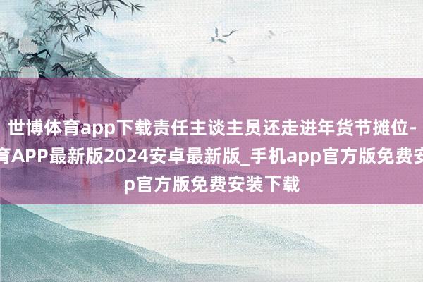 世博体育app下载责任主谈主员还走进年货节摊位-世博体育APP最新版2024安卓最新版_手机app官方版免费安装下载